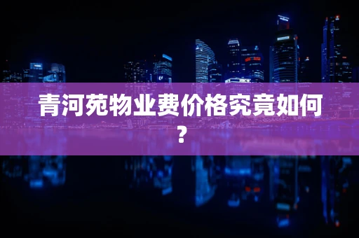 青河苑物业费价格究竟如何？