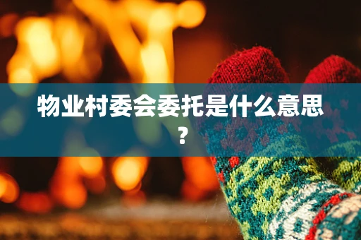 物业村委会委托是什么意思？
