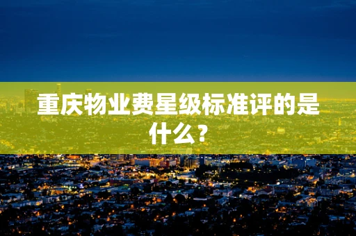 重庆物业费星级标准评的是什么? 重庆物业费星级标准评的是什么?